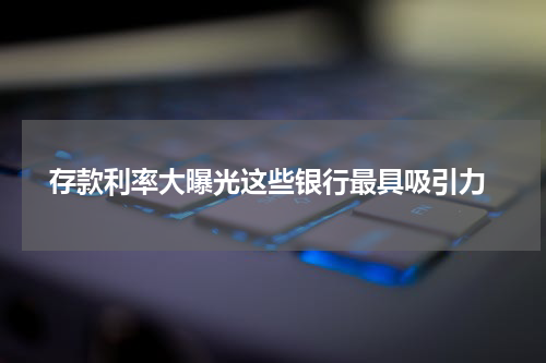  存款利率大曝光这些银行最具吸引力