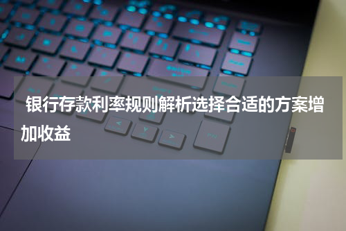  银行存款利率规则解析选择合适的方案增加收益
