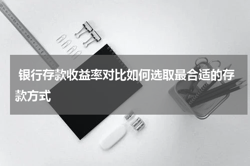  银行存款收益率对比如何选取最合适的存款方式