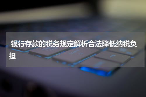  银行存款的税务规定解析合法降低纳税负担