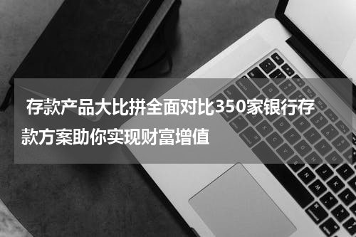  存款产品大比拼全面对比350家银行存款方案助你实现财富增值