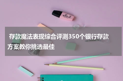  存款魔法表现综合评测350个银行存款方案教你挑选最佳