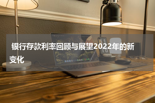  银行存款利率回顾与展望2022年的新变化