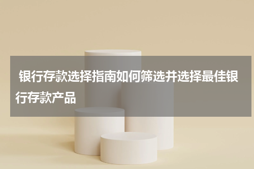  银行存款选择指南如何筛选并选择最佳银行存款产品