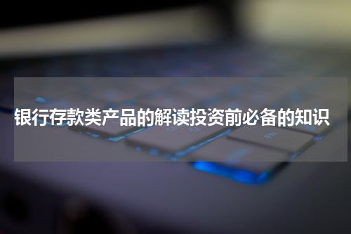  银行存款类产品的解读投资前必备的知识