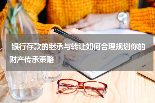  银行存款的继承与转让如何合理规划你的财产传承策略