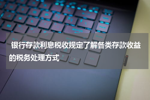  银行存款利息税收规定了解各类存款收益的税务处理方式