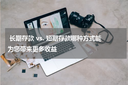  长期存款 vs. 短期存款哪种方式能为您带来更多收益