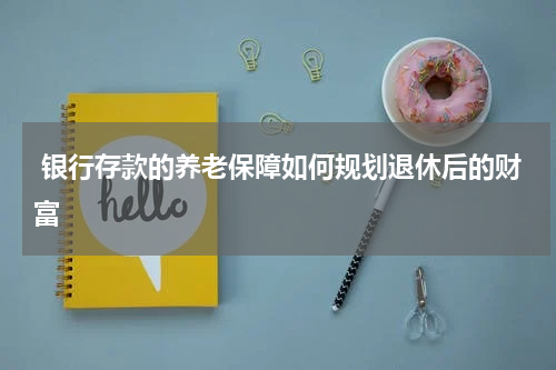  银行存款的养老保障如何规划退休后的财富