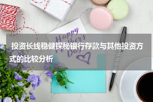  投资长线稳健探秘银行存款与其他投资方式的比较分析