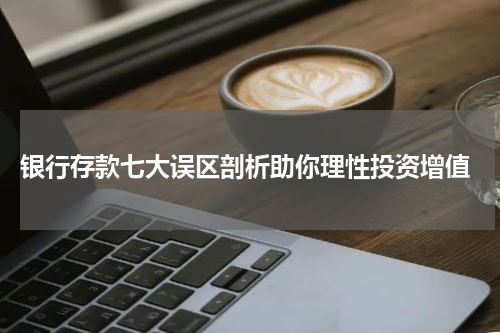  银行存款七大误区剖析助你理性投资增值