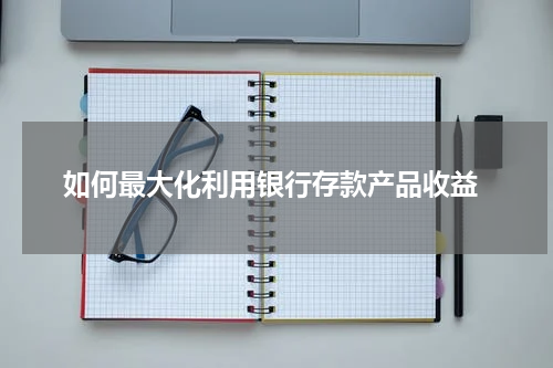  如何最大化利用银行存款产品收益