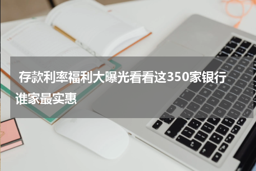  存款利率福利大曝光看看这350家银行谁家最实惠