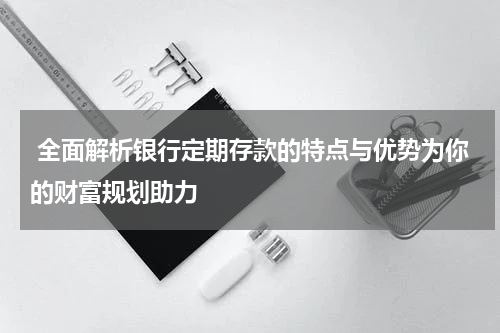  全面解析银行定期存款的特点与优势为你的财富规划助力