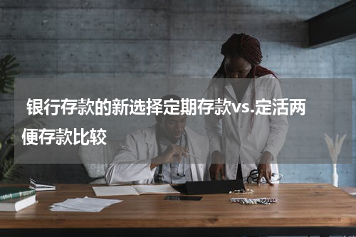  银行存款的新选择定期存款vs.定活两便存款比较