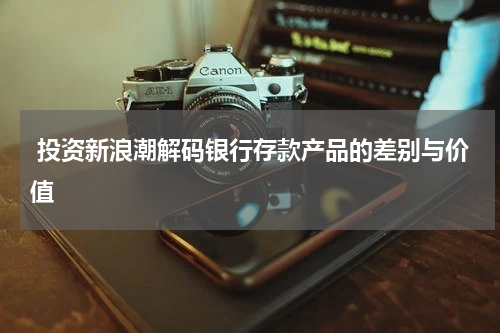  投资新浪潮解码银行存款产品的差别与价值