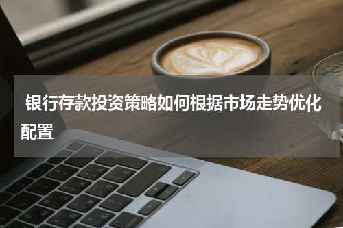  银行存款投资策略如何根据市场走势优化配置