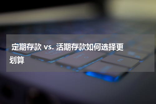  定期存款 vs. 活期存款如何选择更划算