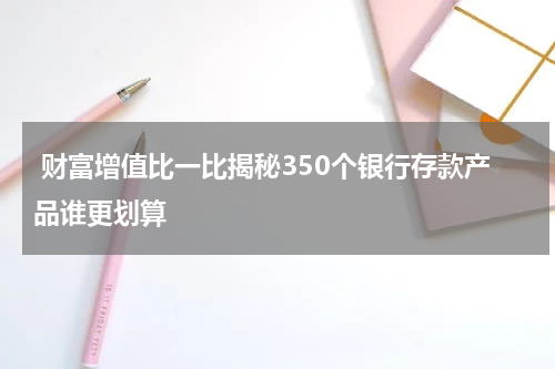 财富增值比一比揭秘350个银行存款产品谁更划算