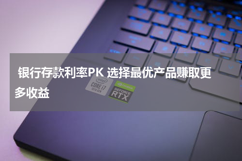  银行存款利率PK 选择最优产品赚取更多收益