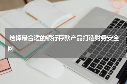  选择最合适的银行存款产品打造财务安全网