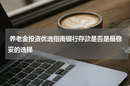  养老金投资优选指南银行存款是否是最稳妥的选择