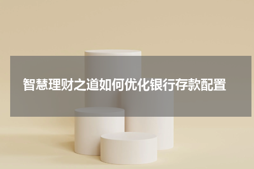  智慧理财之道如何优化银行存款配置