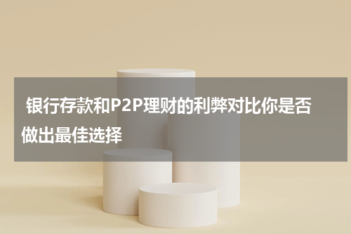  银行存款和P2P理财的利弊对比你是否做出最佳选择