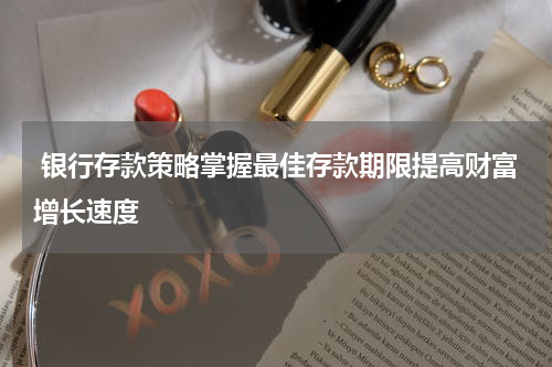  银行存款策略掌握最佳存款期限提高财富增长速度