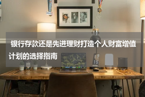 银行存款还是先进理财打造个人财富增值计划的选择指南