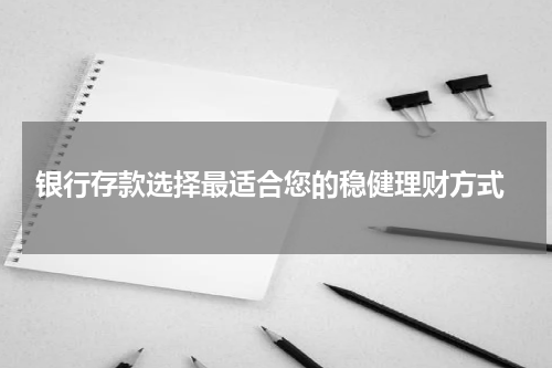  银行存款选择最适合您的稳健理财方式