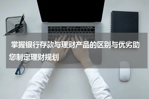  掌握银行存款与理财产品的区别与优劣助您制定理财规划