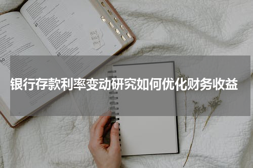  银行存款利率变动研究如何优化财务收益