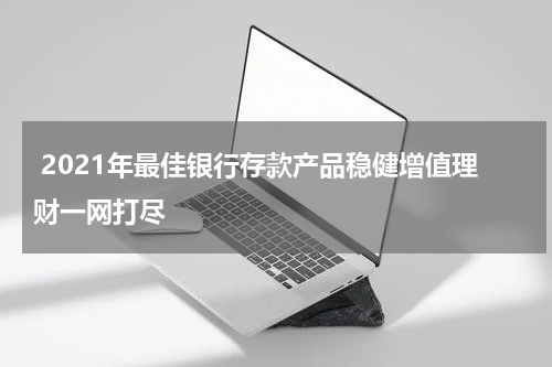  2021年最佳银行存款产品稳健增值理财一网打尽