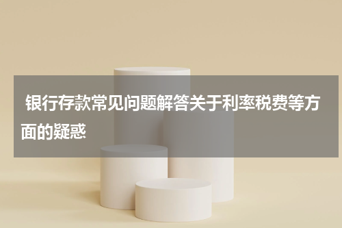  银行存款常见问题解答关于利率税费等方面的疑惑