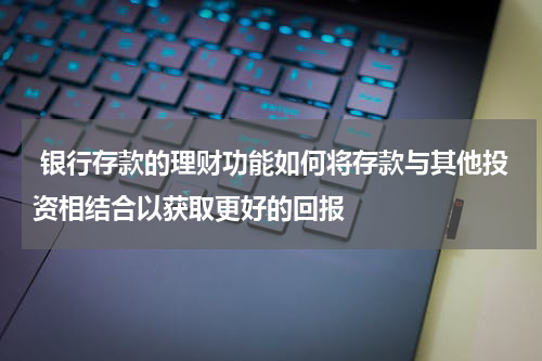  银行存款的理财功能如何将存款与其他投资相结合以获取更好的回报
