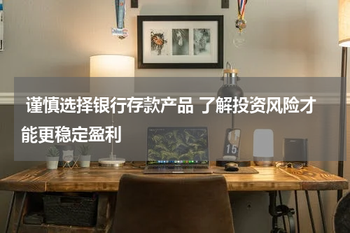  谨慎选择银行存款产品 了解投资风险才能更稳定盈利