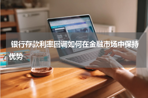  银行存款利率回调如何在金融市场中保持优势