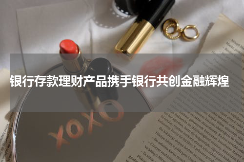  银行存款理财产品携手银行共创金融辉煌