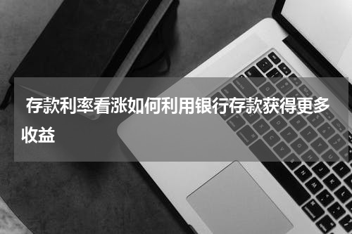  存款利率看涨如何利用银行存款获得更多收益