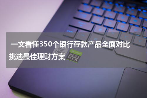  一文看懂350个银行存款产品全面对比挑选最佳理财方案