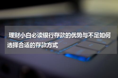 理财小白必读银行存款的优势与不足如何选择合适的存款方式