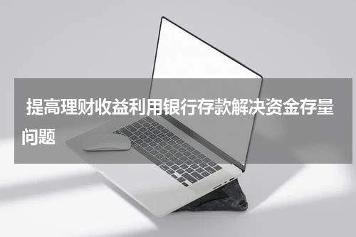  提高理财收益利用银行存款解决资金存量问题