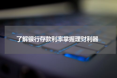  了解银行存款利率掌握理财利器