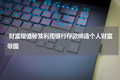 财富增值秘笈利用银行存款缔造个人财富帝国