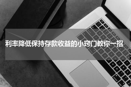  利率降低保持存款收益的小窍门教你一招