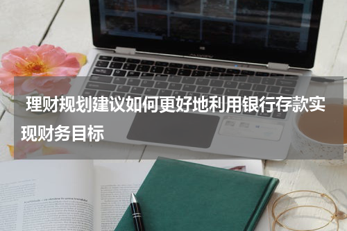  理财规划建议如何更好地利用银行存款实现财务目标