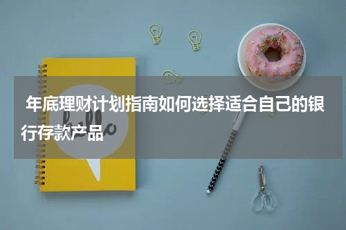  年底理财计划指南如何选择适合自己的银行存款产品