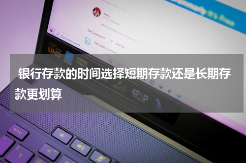  银行存款的时间选择短期存款还是长期存款更划算