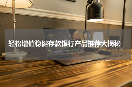 轻松增值稳健存款银行产品推荐大揭秘